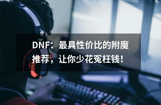 DNF：最具性价比的附魔推荐，让你少花冤枉钱！-第1张-游戏相关-泓泰