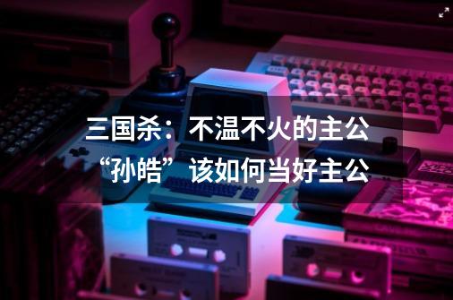 三国杀：不温不火的主公“孙皓”该如何当好主公-第1张-游戏相关-泓泰