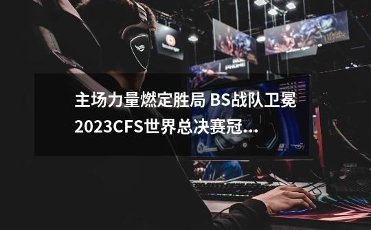 主场力量燃定胜局 BS战队卫冕2023CFS世界总决赛冠军-第1张-游戏相关-泓泰