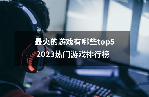 最火的游戏有哪些top5 2023热门游戏排行榜-第1张-游戏相关-泓泰