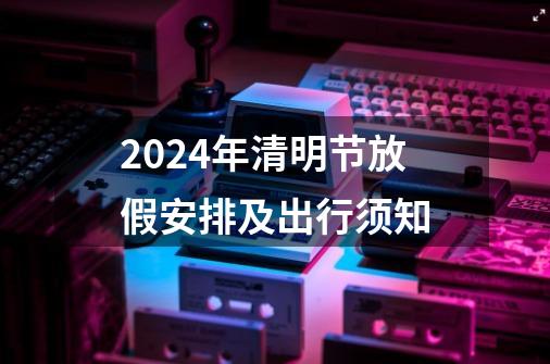 2024年清明节放假安排及出行须知-第1张-游戏相关-泓泰