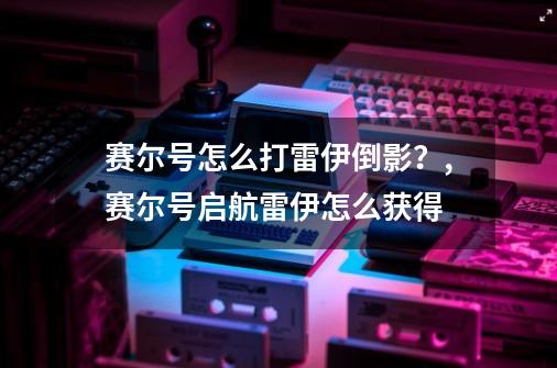 赛尔号怎么打雷伊倒影？,赛尔号启航雷伊怎么获得-第1张-游戏相关-泓泰