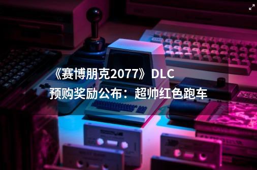 《赛博朋克2077》DLC预购奖励公布：超帅红色跑车-第1张-游戏相关-泓泰