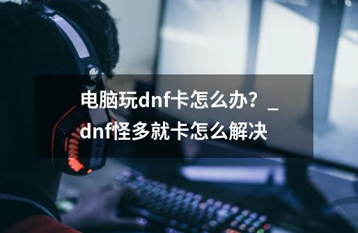 电脑玩dnf卡怎么办？_dnf怪多就卡怎么解决-第1张-游戏相关-泓泰