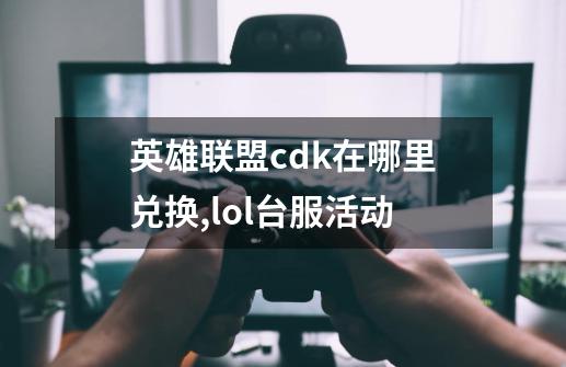 英雄联盟cdk在哪里兑换,lol台服活动-第1张-游戏相关-泓泰