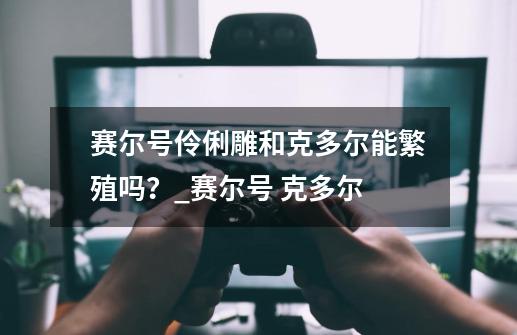 赛尔号伶俐雕和克多尔能繁殖吗？_赛尔号 克多尔-第1张-游戏相关-泓泰