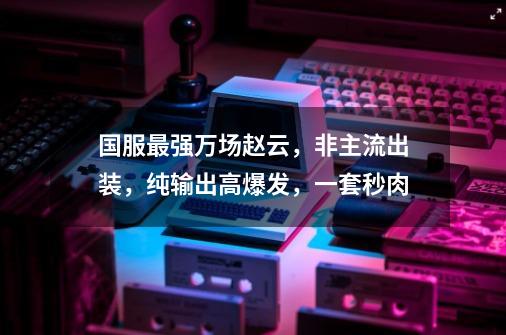 国服最强万场赵云，非主流出装，纯输出高爆发，一套秒肉-第1张-游戏相关-泓泰