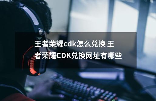 王者荣耀cdk怎么兑换 王者荣耀CDK兑换网址有哪些-第1张-游戏相关-泓泰