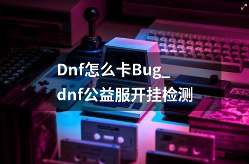 Dnf怎么卡Bug_dnf公益服开挂检测-第1张-游戏相关-泓泰