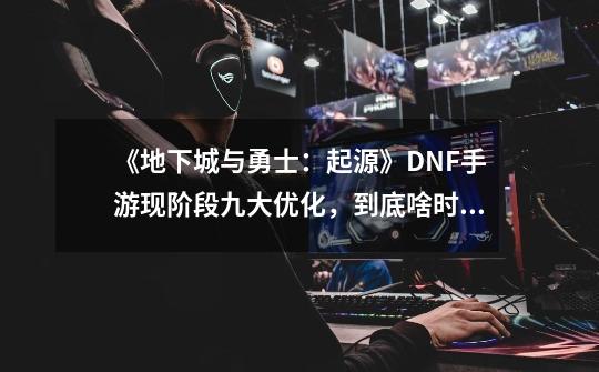 《地下城与勇士：起源》DNF手游现阶段九大优化，到底啥时候能打-第1张-游戏相关-泓泰