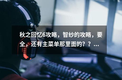 秋之回忆6攻略，智纱的攻略，要全，还有主菜单那里面的？？是什么，都是那些. 就是那个C——S的_秋之回忆6攻略地图-第1张-游戏相关-泓泰