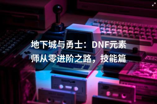 地下城与勇士：DNF元素师从零进阶之路，技能篇-第1张-游戏相关-泓泰