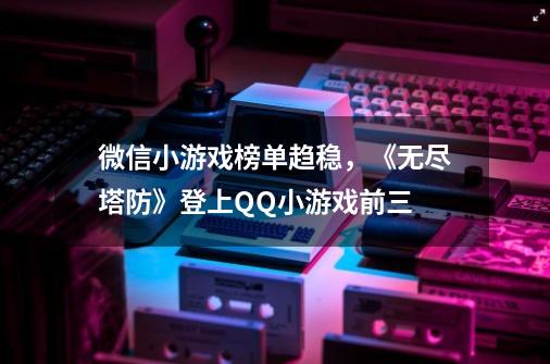 微信小游戏榜单趋稳，《无尽塔防》登上QQ小游戏前三-第1张-游戏相关-泓泰