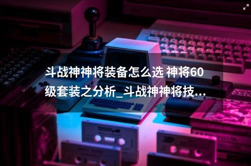 斗战神神将装备怎么选 神将60级套装之分析_斗战神神将技能神犬吠用不起-第1张-游戏相关-泓泰