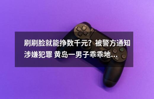 刷刷脸就能挣数千元？被警方通知涉嫌犯罪 黄岛一男子乖乖地到派出所自首-第1张-游戏相关-泓泰