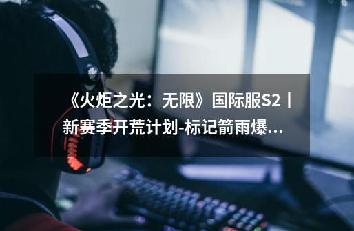 《火炬之光：无限》国际服S2丨新赛季开荒计划-标记箭雨爆裂-第1张-游戏相关-泓泰