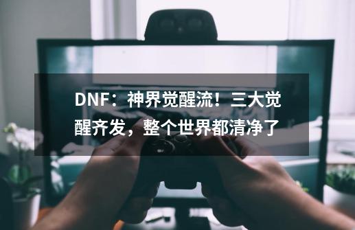 DNF：神界觉醒流！三大觉醒齐发，整个世界都清净了-第1张-游戏相关-泓泰