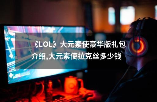 《LOL》大元素使豪华版礼包介绍,大元素使拉克丝多少钱-第1张-游戏相关-泓泰