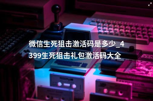 微信生死狙击激活码是多少_4399生死狙击礼包激活码大全-第1张-游戏相关-泓泰