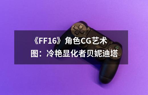 《FF16》角色CG艺术图：冷艳显化者贝妮迪塔-第1张-游戏相关-泓泰