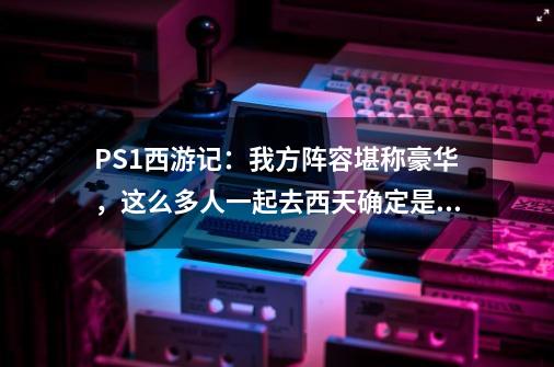 PS1西游记：我方阵容堪称豪华，这么多人一起去西天确定是取经？-第1张-游戏相关-泓泰