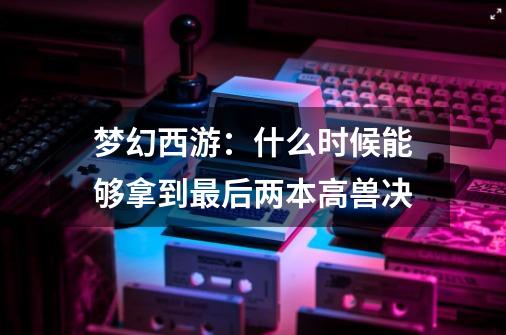 梦幻西游：什么时候能够拿到最后两本高兽决-第1张-游戏相关-泓泰