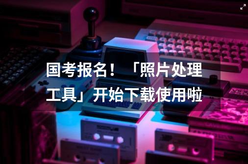 国考报名！「照片处理工具」开始下载使用啦-第1张-游戏相关-泓泰