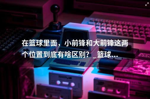 在篮球里面，小前锋和大前锋这两个位置到底有啥区别？_篮球小前锋和大前锋的区别在哪-第1张-游戏相关-泓泰