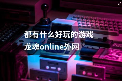 都有什么好玩的游戏_龙魂online外网-第1张-游戏相关-泓泰