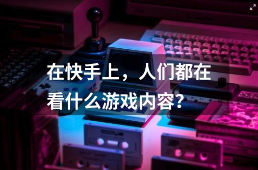 在快手上，人们都在看什么游戏内容？-第1张-游戏相关-泓泰