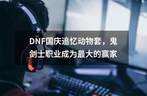 DNF国庆追忆动物套，鬼剑士职业成为最大的赢家-第1张-游戏相关-泓泰