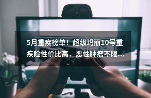 5月重疾榜单！超级玛丽10号重疾险性价比高，恶性肿瘤不限次数赔-第1张-游戏相关-泓泰