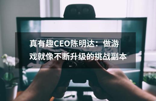 真有趣CEO陈明达：做游戏就像不断升级的挑战副本-第1张-游戏相关-泓泰