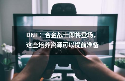 DNF：合金战士即将登场，这些培养资源可以提前准备-第1张-游戏相关-泓泰