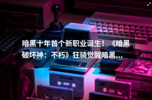 暗黑十年首个新职业诞生！《暗黑破坏神：不朽》狂骑觉醒暗黑新生-第1张-游戏相关-泓泰