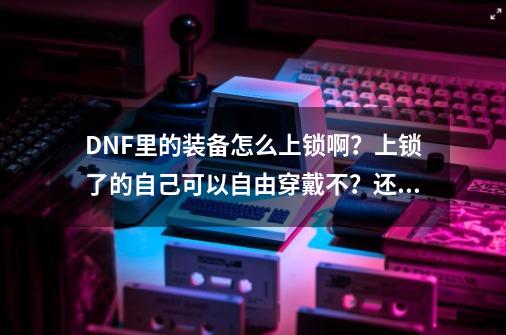 DNF里的装备怎么上锁啊？上锁了的自己可以自由穿戴不？还有说一下上锁的好处和坏处！,dnf怎么锁装备按什么键-第1张-游戏相关-泓泰