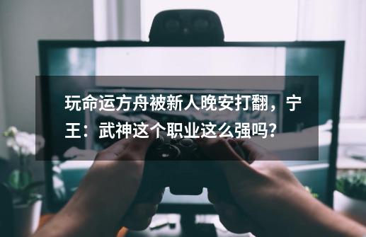 玩命运方舟被新人晚安打翻，宁王：武神这个职业这么强吗？-第1张-游戏相关-泓泰