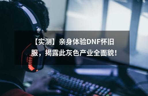 【实测】亲身体验DNF怀旧服，揭露此灰色产业全面貌！-第1张-游戏相关-泓泰