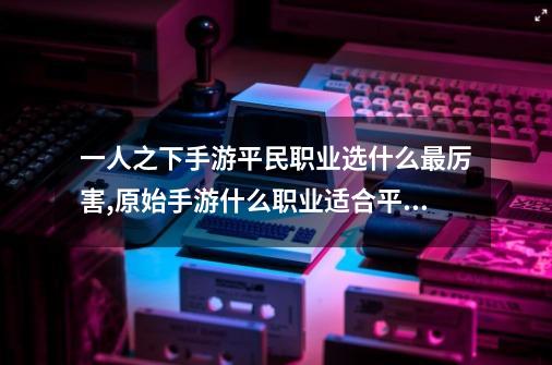 一人之下手游平民职业选什么最厉害,原始手游什么职业适合平民-第1张-游戏相关-泓泰