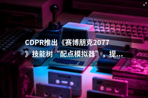 CDPR推出《赛博朋克2077》技能树“配点模拟器”，提前玩转2.0-第1张-游戏相关-泓泰