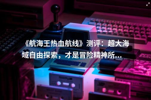 《航海王热血航线》测评：超大海域自由探索，才是冒险精神所在_撒谎布的宝藏除了秘密基地-第1张-游戏相关-泓泰