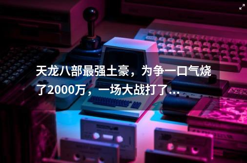 天龙八部最强土豪，为争一口气烧了2000万，一场大战打了大半年！-第1张-游戏相关-泓泰