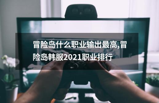 冒险岛什么职业输出最高,冒险岛韩服2021职业排行-第1张-游戏相关-泓泰