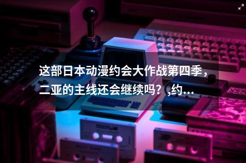 这部日本动漫约会大作战第四季，二亚的主线还会继续吗？,约会大作战第四季画风-第1张-游戏相关-泓泰