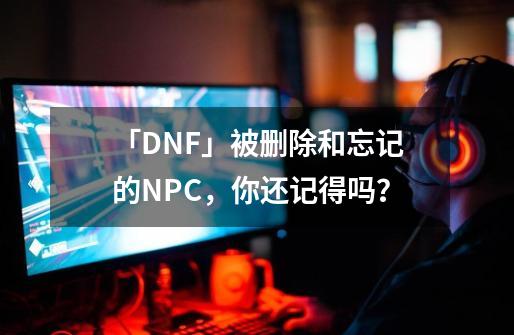 「DNF」被删除和忘记的NPC，你还记得吗？-第1张-游戏相关-泓泰