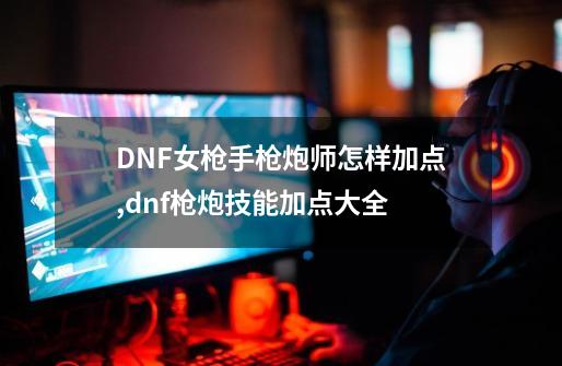 DNF女枪手枪炮师怎样加点,dnf枪炮技能加点大全-第1张-游戏相关-泓泰