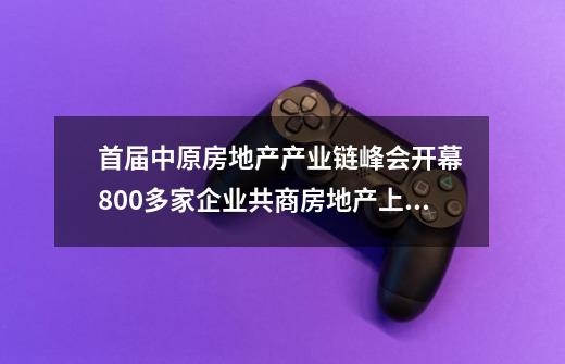 首届中原房地产产业链峰会开幕 800多家企业共商房地产上下游行业未来-第1张-游戏相关-泓泰