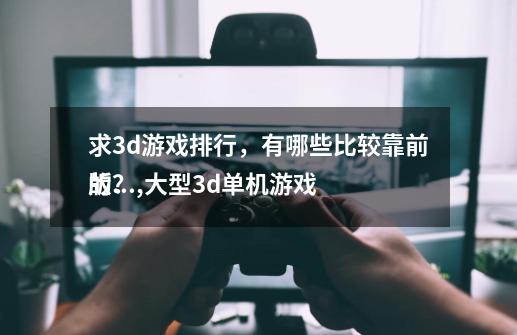 求3d游戏排行，有哪些比较靠前的？,大型3d单机游戏
版的网站有哪些软件-第1张-游戏相关-泓泰