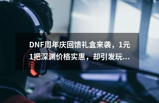 DNF周年庆回馈礼盒来袭，1元1把深渊价格实惠，却引发玩家不满，如何？_dnf深渊通行证值得入手吗知乎-第1张-游戏相关-泓泰