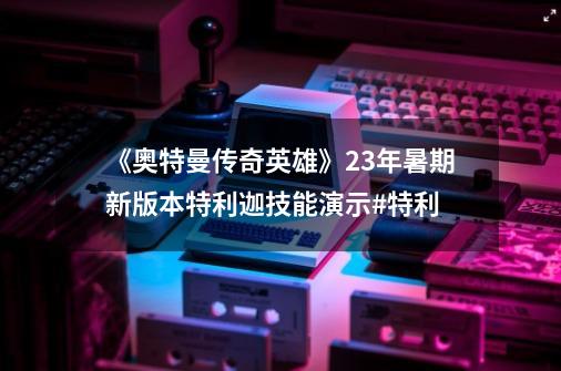 《奥特曼传奇英雄》23年暑期新版本特利迦技能演示#特利...-第1张-游戏相关-泓泰